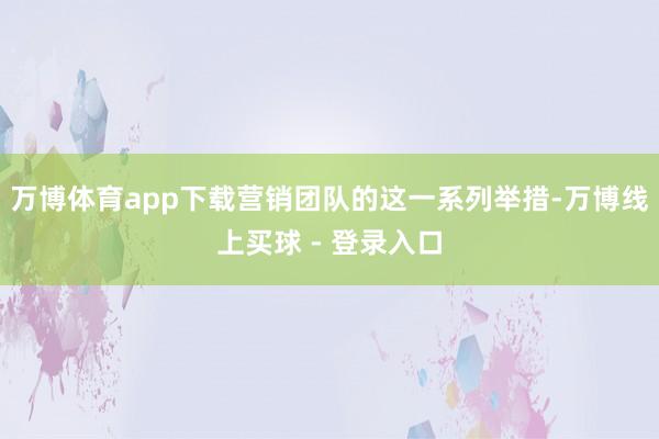 万博体育app下载营销团队的这一系列举措-万博线上买球 - 登录入口