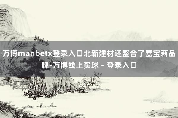 万博manbetx登录入口北新建材还整合了嘉宝莉品牌-万博线上买球 - 登录入口