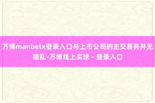 万博manbetx登录入口与上市公司的主交易务并无错乱-万博线上买球 - 登录入口
