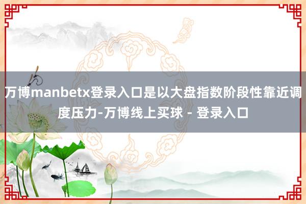万博manbetx登录入口是以大盘指数阶段性靠近调度压力-万博线上买球 - 登录入口