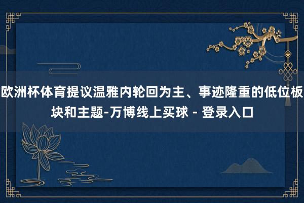 欧洲杯体育提议温雅内轮回为主、事迹隆重的低位板块和主题-万博线上买球 - 登录入口