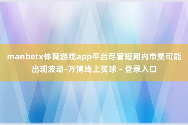 manbetx体育游戏app平台尽管短期内市集可能出现波动-万博线上买球 - 登录入口