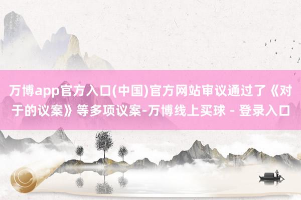 万博app官方入口(中国)官方网站审议通过了《对于的议案》等多项议案-万博线上买球 - 登录入口