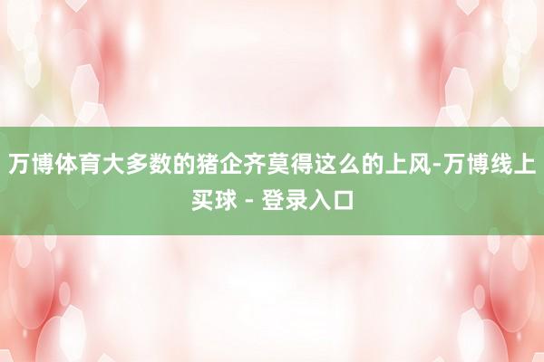 万博体育大多数的猪企齐莫得这么的上风-万博线上买球 - 登录入口