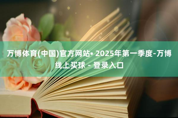 万博体育(中国)官方网站　　• 2025年第一季度-万博线上买球 - 登录入口