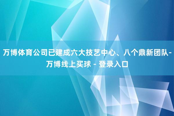 万博体育公司已建成六大技艺中心、八个鼎新团队-万博线上买球 - 登录入口
