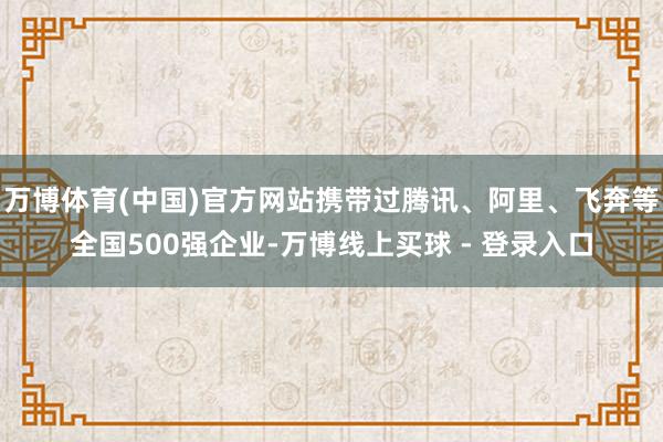万博体育(中国)官方网站携带过腾讯、阿里、飞奔等全国500强企业-万博线上买球 - 登录入口