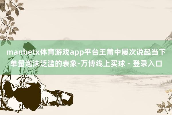 manbetx体育游戏app平台王莆中屡次说起当下单量泡沫泛滥的表象-万博线上买球 - 登录入口