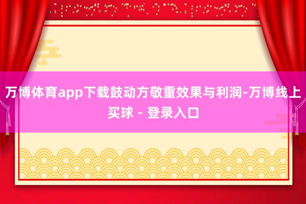 万博体育app下载鼓动方敬重效果与利润-万博线上买球 - 登录入口
