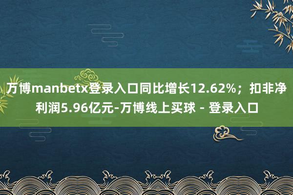 万博manbetx登录入口同比增长12.62%；扣非净利润5.96亿元-万博线上买球 - 登录入口