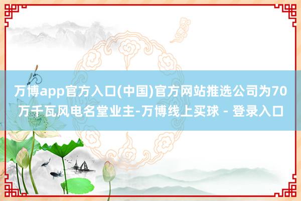万博app官方入口(中国)官方网站推选公司为70万千瓦风电名堂业主-万博线上买球 - 登录入口