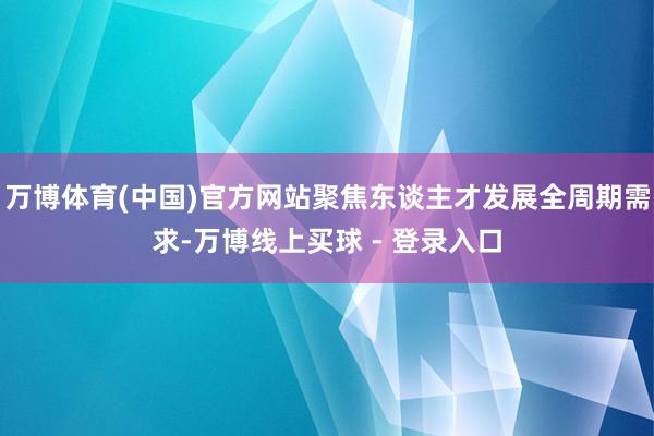 万博体育(中国)官方网站聚焦东谈主才发展全周期需求-万博线上买球 - 登录入口