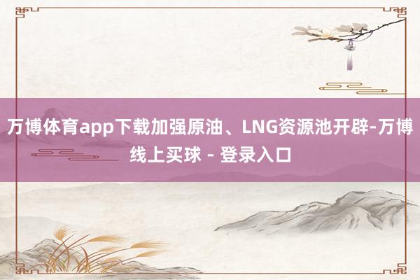 万博体育app下载加强原油、LNG资源池开辟-万博线上买球 - 登录入口