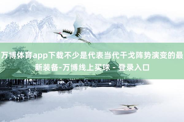 万博体育app下载不少是代表当代干戈阵势演变的最新装备-万博线上买球 - 登录入口