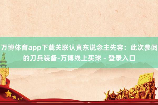 万博体育app下载关联认真东说念主先容：此次参阅的刀兵装备-万博线上买球 - 登录入口