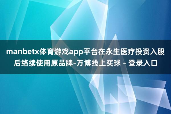manbetx体育游戏app平台在永生医疗投资入股后络续使用原品牌-万博线上买球 - 登录入口