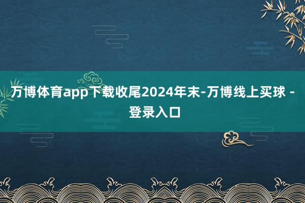 万博体育app下载　　收尾2024年末-万博线上买球 - 登录入口