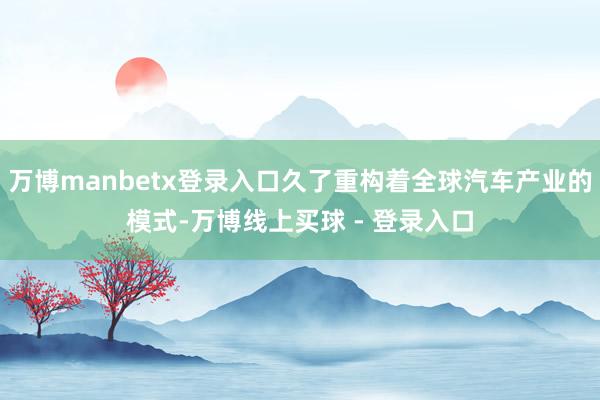 万博manbetx登录入口久了重构着全球汽车产业的模式-万博线上买球 - 登录入口