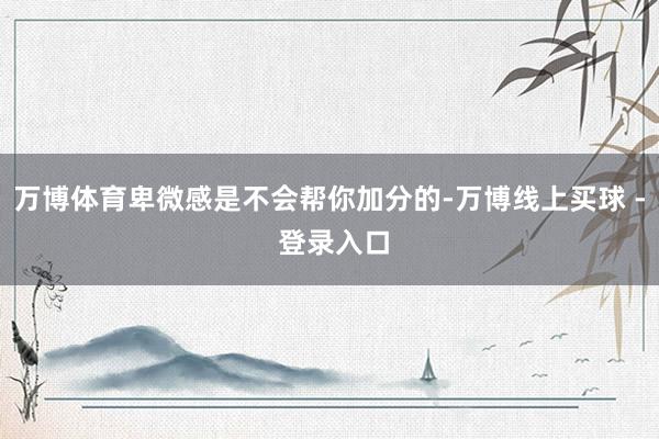 万博体育卑微感是不会帮你加分的-万博线上买球 - 登录入口