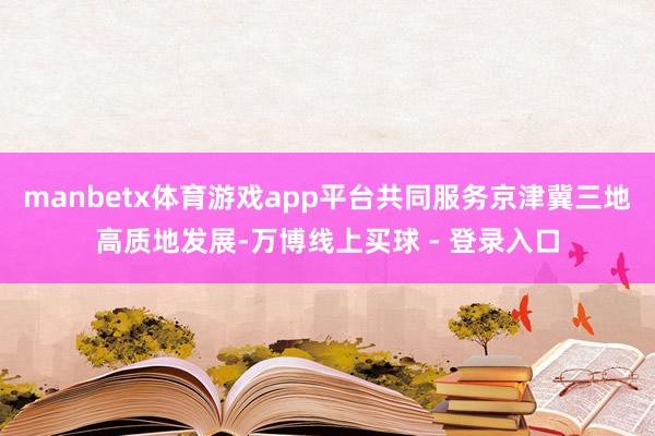 manbetx体育游戏app平台共同服务京津冀三地高质地发展-万博线上买球 - 登录入口