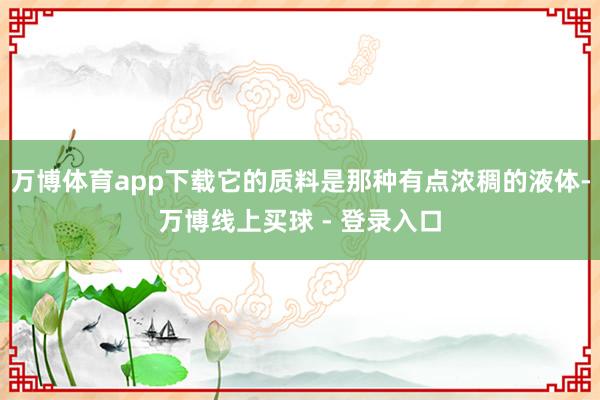 万博体育app下载它的质料是那种有点浓稠的液体-万博线上买球 - 登录入口