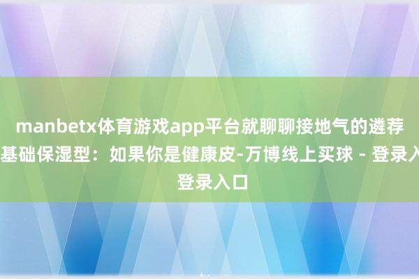 manbetx体育游戏app平台就聊聊接地气的遴荐1. 基础保湿型：如果你是健康皮-万博线上买球 - 登录入口