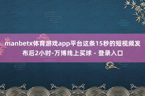 manbetx体育游戏app平台这条15秒的短视频发布后2小时-万博线上买球 - 登录入口
