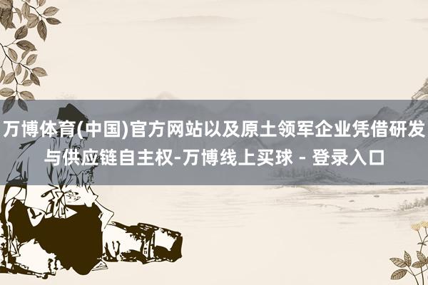万博体育(中国)官方网站以及原土领军企业凭借研发与供应链自主权-万博线上买球 - 登录入口