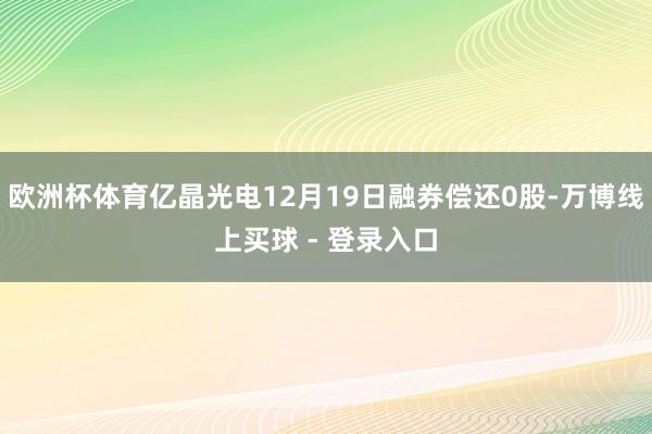 欧洲杯体育亿晶光电12月19日融券偿还0股-万博线上买球 - 登录入口