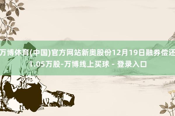 万博体育(中国)官方网站新奥股份12月19日融券偿还1.05万股-万博线上买球 - 登录入口