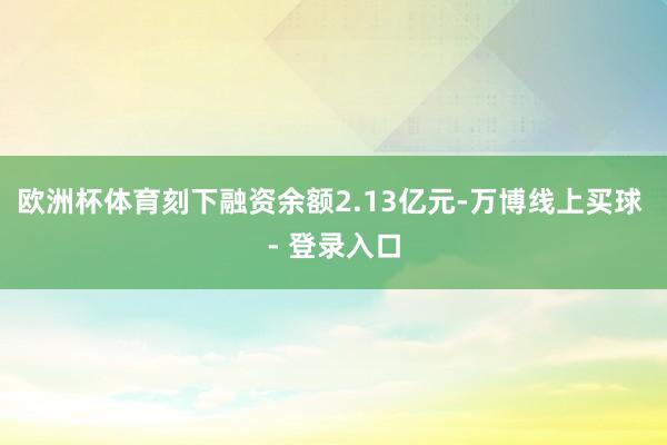 欧洲杯体育刻下融资余额2.13亿元-万博线上买球 - 登录入口